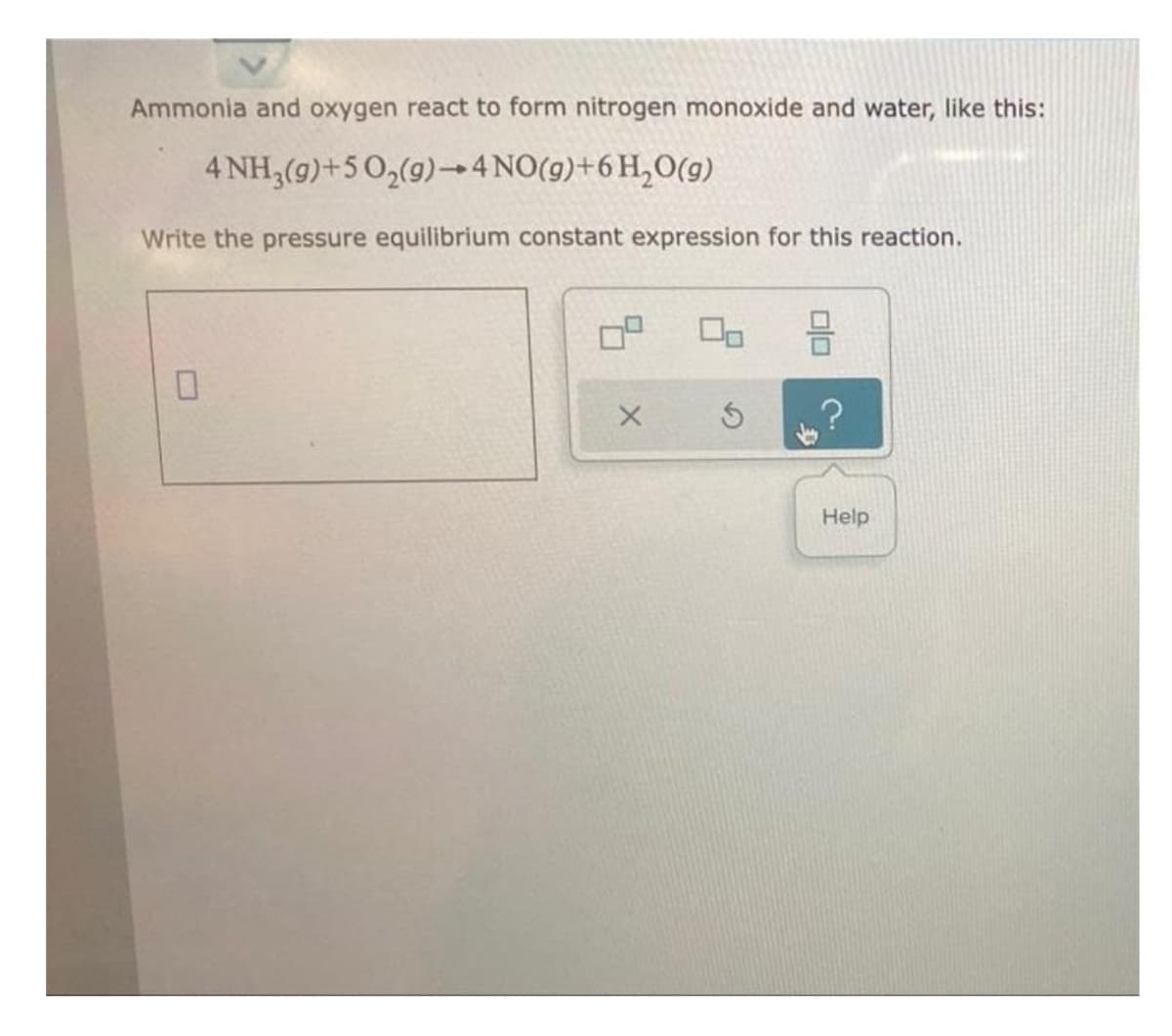 Ammonia and oxygen react to form nitrogen monoxide and water, like this:
4 NH,(9)+5 0,(9)4 NO(9)+6H,0(g)
Write the pressure equilibrium constant expression for this reaction.
Help
