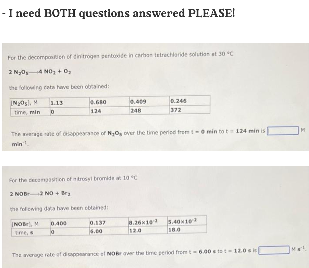 - I need BOTH questions answered PLEASE!
For the decomposition of dinitrogen pentoxide in carbon tetrachloride solution at 30 °C
2 N2054 NO2 + 02
the following data have been obtained:
[N205), M
1.13
0.680
0.409
0.246
time, min
124
248
372
The average rate of disappearance of N20s over the time period from t= 0 min to t = 124 min is
M
min.
For the decomposition of nitrosyl bromide at 10 °C
2 NOBR2 NO + Br2
the following data have been obtained:
[NOBr), M
0.400
0.137
8.26x10-2
5.40x10 2
time, s
6.00
12.0
18.0
The average rate of disappearance of NOBR over the time period from t = 6.00 s to t = 12.0 s is
Ms1
