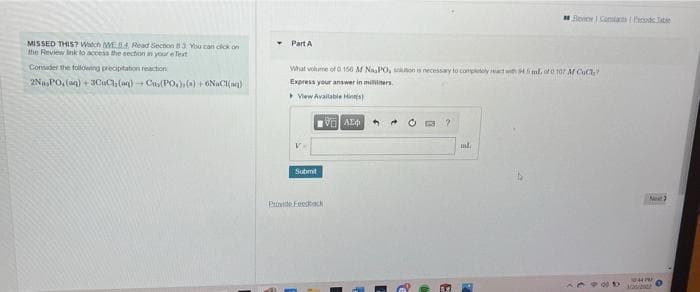 Bevior I Conta de Tate
MISSED THIS? Watch WEB4 Read Section 83 Vu can cck on
the Review Ink lo access the section an your e Text
Part A
Consider the following precipitabon reaction
What vohune ofO 156 M NasPO, on is necessay to completly at with Hml, of 107 M CuCt?
2NaPO, (an) + 30uC, (aq)Cus(PO,0)+6NaCI(M)
Express your answer in milllers.
View Available Hinnts)
ml.
Submt
Net?
Pivde Feetack
