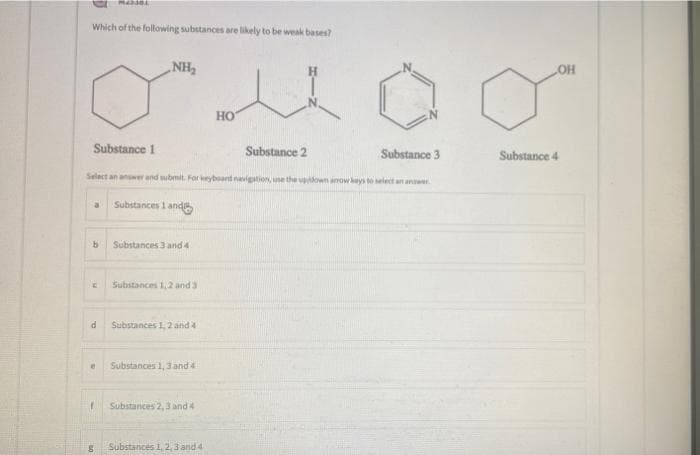 Which of the following substances are likely to be weak bases?
„NH,
Но
Substance 1
Substance 2
Substance 3
Substance 4
Select an answer and submit. For keyboant navigation, une the vown anow keys to select an anawer
a.
Substances 1 andS
Substances 3 and 4
Substances 1,2 and 3
Substances 1, 2 and 4
Substances 1, 3 and 4
Substances 2,3 and 4
Substances 1, 2,3 and 4
