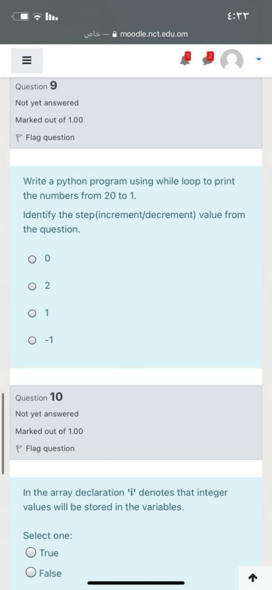 • In.
uols
A moodle.nct.edu.om
Question 9
Not yet answered
Marked out of 1.00
P Flag question
Write a python program using while loop to print
the numbers from 20 to 1.
Identify the step(increment/decrement) value from
the question.
O 0
O 2
O 1
O -1
Question 10
Not yet answered
Marked out of 1.00
P Flag question
In the array declaration 'i' denotes that integer
values will be stored in the variables.
Select one:
O True
O False
个
