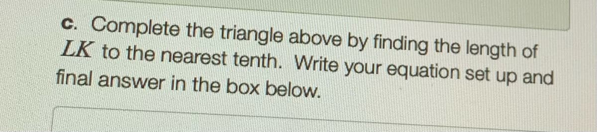 c. Complete the triangle above by finding the length of
LK to the nearest tenth. Write your equation set up and
final answer in the box below.
