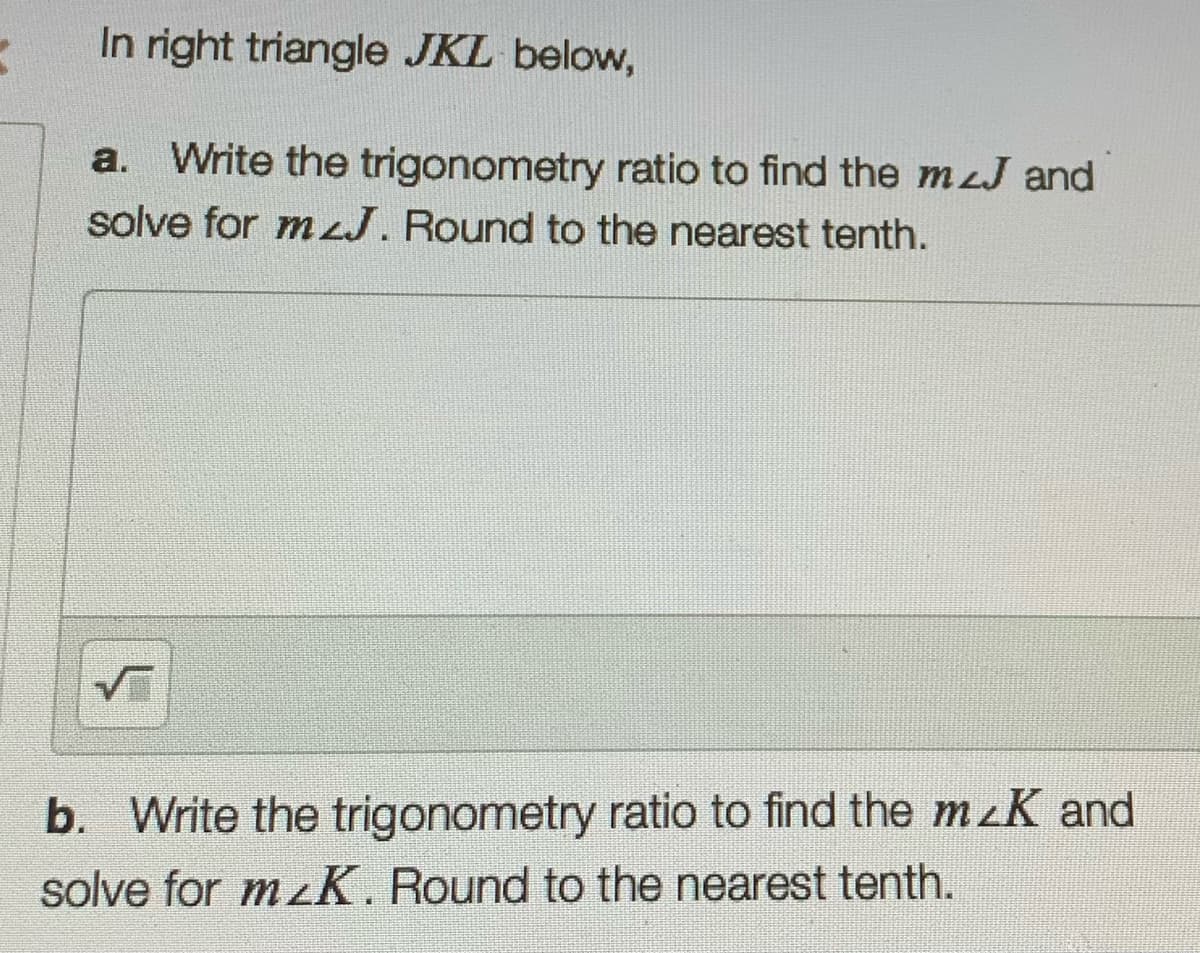 In right triangle JKL below,
a. Write the trigonometry ratio to find the mzJ and
solve for mJ. Round to the nearest tenth.
b. Write the trigonometry ratio to find the mzK and
solve for mzK. Round to the nearest tenth.
