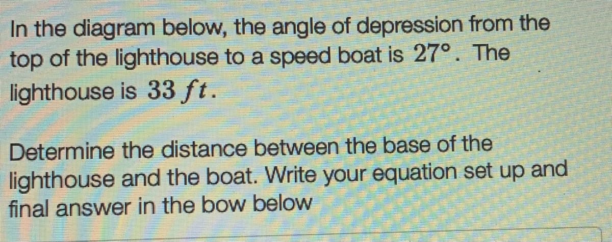 In the diagram below, the angle of depression from the
top of the lighthouse to a speed boat is 27°. The
lighthouse is 33 ft.
Determine the distance between the base of the
lighthouse and the boat. Write your equation set up and
final answer in the bow below
