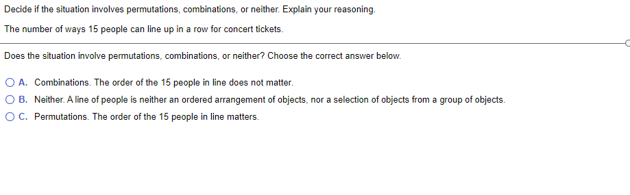 Decide if the situation involves permutations, combinations, or neither. Explain your reasoning.
The number of ways 15 people can line up in a row for concert tickets.
Does the situation involve permutations, combinations, or neither? Choose the correct answer below.
A. Combinations. The order of the 15 people in line does not matter.
O B. Neither. A line of people is neither an ordered arrangement of objects, nor a selection of objects from a group of objects.
OC. Permutations. The order of the 15 people in line matters.
