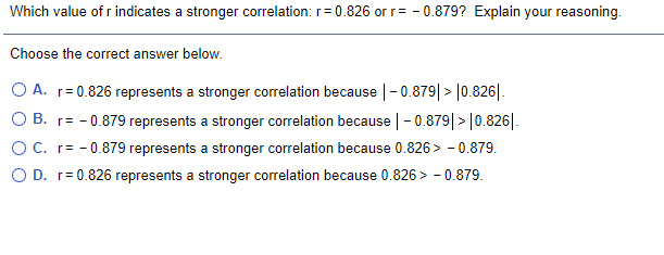 Which value of r indicates a stronger correlation: r= 0.826 or r= - 0.879? Explain your reasoning.
Choose the correct answer below.
O A. r= 0.826 represents a stronger correlation because |-0.879|> |0.826|.
O B. r= - 0.879 represents a stronger correlation because |-0.879|>|0.826|.
OC. r= - 0.879 represents a stronger correlation because 0.826> - 0.879.
O D. r= 0.826 represents a stronger correlation because 0.826 > - 0.879.
