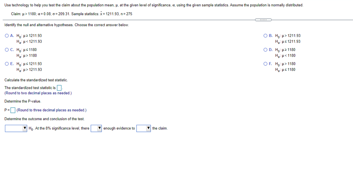 Use technology to help you test the claim about the population mean, µ, at the given level of significance, a, using the given sample statistics. Assume the population is normally distributed.
Claim: u>1180; a = 0.08; 6 = 209.31. Sample statistics: x = 1211,93, n= 275
Identify the null and alternative hypotheses. Choose the correct answer below.
Ο Α. H μ2 1211.93
O B. H,: µ> 1211.93
H3: µ< 1211.93
H3: µs 1211.93
O C. H : μ 1180
H3: µ> 1180
Ο D. H μ2 11 80
H3: µ< 1180
O F. H,: µ> 1180
O E. H,: µs 1211.93
Ha: µ> 1211.93
H3: us 1180
Calculate the standardized test statistic.
The standardized test statistic is O.
(Round to two decimal places as needed.)
Determine the P-value.
P=(Round to three decimal places as needed.)
Determine the outcome and conclusion of the test.
V Họ. At the 8% significance level, there
enough evidence to
v the claim.
