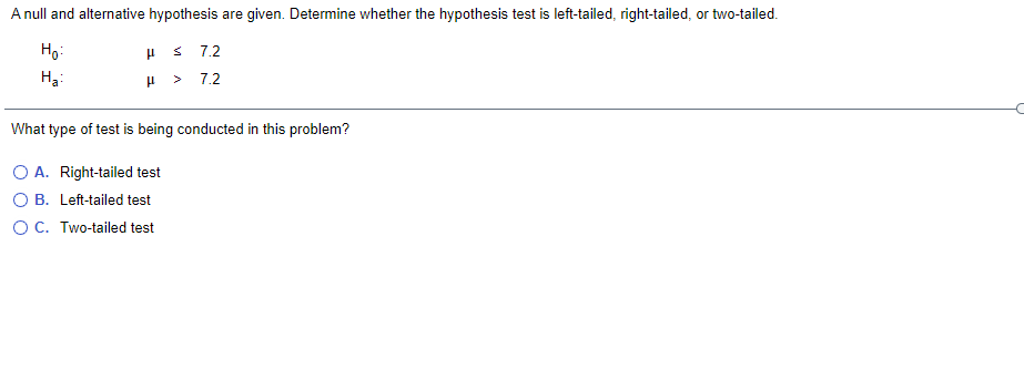 A null and alternative hypothesis are given. Determine whether the hypothesis test is left-tailed, right-tailed, or two-tailed.
Ho:
H 3 7.2
H3:
7.2
What type of test is being conducted in this problem?
O A. Right-tailed test
O B. Left-tailed test
OC. Two-tailed test
