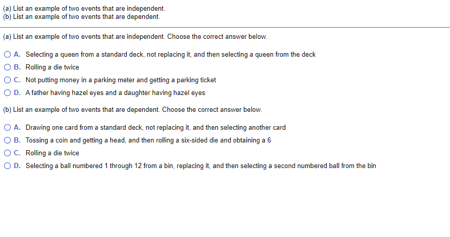(a) List an example of two events that are independent.
(b) List an example of two events that are dependent.
(a) List an example of two events that are independent. Choose the correct answer below.
O A. Selecting a queen from a standard deck, not replacing it, and then selecting a queen from the deck
O B. Rolling a die twice
OC. Not putting money in a parking meter and getting a parking ticket
O D. Afather having hazel eyes and a daughter having hazel eyes
(b) List an example of two events that are dependent. Choose the correct answer below.
O A. Drawing one card from a standard deck, not replacing it, and then selecting another card
O B. Tossing a coin and getting a head, and then rolling a six-sided die and obtaining a 6
OC. Rolling a die twice
O D. Selecting a ball numbered 1 through 12 from a bin, replacing it, and then selecting a second numbered ball from the bin
