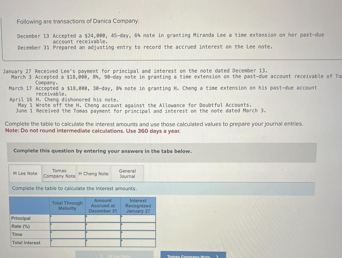 Following are transactions of Danica Company.
December 13 Accepted a $24,000, 45-day, 6% note in granting Miranda Lee a time extension on her past-due
account receivable.
December 31 Prepared an adjusting entry to record the accrued interest on the Lee note.
January 27 Received Lee's payment for principal and interest on the note dated December 13.
March 3 Accepted a $18,000, 8%, 90-day note in granting a time extension on the past-due account receivable of To
Company.
March 17 Accepted a $18,000, 30-day, 8% note in granting H. Cheng a time extension on his past-due account
receivable.
April 16 H. Cheng dishonored his note.
May 1 Wrote off the H. Cheng account against the Allowance for Doubtful Accounts.
June 1 Received the Tomas payment for principal and interest on the note dated March 3.
Complete the table to calculate the interest amounts and use those calculated values to prepare your journal entries.
Note: Do not round intermediate calculations. Use 360 days a year.
Complete this question by entering your answers in the tabs below.
M Lee Note
Tomas
Company Note
H Cheng Note
General
Journal
Complete the table to calculate the interest amounts.
Amount
Total Through
Maturity
Accrued at
December 31
Principal
Rate (%)
Interest
Recognized
January 27
Time
Total interest
M Lee Note
Tomas Company Note