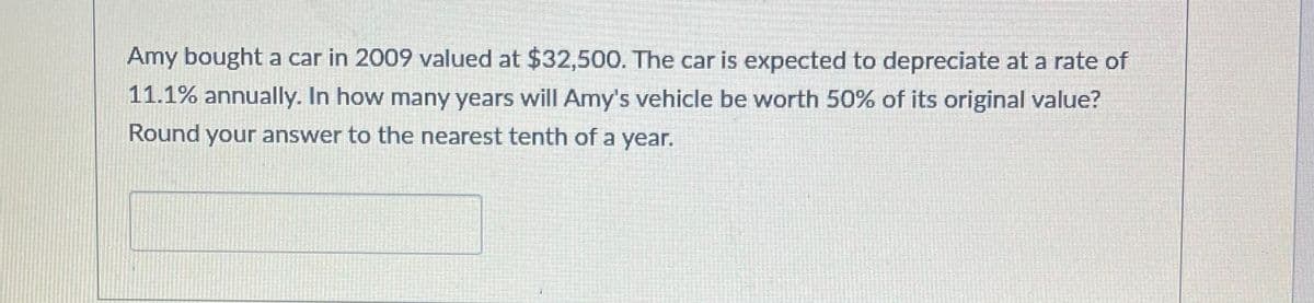 Amy bought a car in 2009 valued at $32,500. The car is expected to depreciate at a rate of
11.1% annually. In how many years will Amy's vehicle be worth 50% of its original value?
Round your answer to the nearest tenth of a year.
