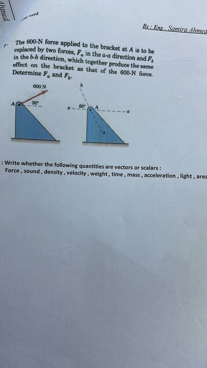 Work
By : Eng. Samira Ahmed
The 600-N force applied to the bracket at A is to be
replaced by two forces, F, in the a-a direction and F,
in the b-b direction, which together produce the same
effect on the bracket as that of the 600-N force.
Determine F, and F.
600 N
30
60
: Write whether the following quantities are vectors or scalars :
Force , sound, density, velocity , weight, time, mass , acceleration, light, area
Ahmed
