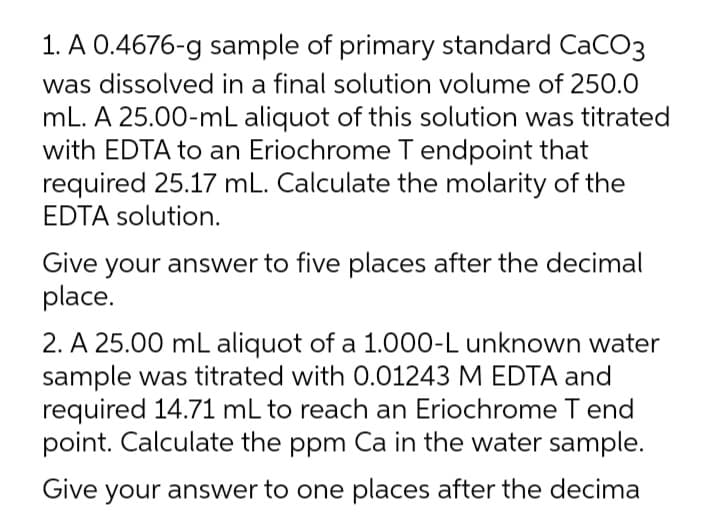 1. A 0.4676-g sample of primary standard CaCO3
was dissolved in a final solution volume of 250.0
mL. A 25.00-mL aliquot of this solution was titrated
with EDTA to an Eriochrome T endpoint that
required 25.17 mL. Calculate the molarity of the
EDTA solution.
Give your answer to five places after the decimal
place.
2. A 25.00 mL aliquot of a 1.000-L unknown water
sample was titrated with 0.01243 M EDTA and
required 14.71 mL to reach an Eriochrome T end
point. Calculate the ppm Ca in the water sample.
Give your answer to one places after the decima
