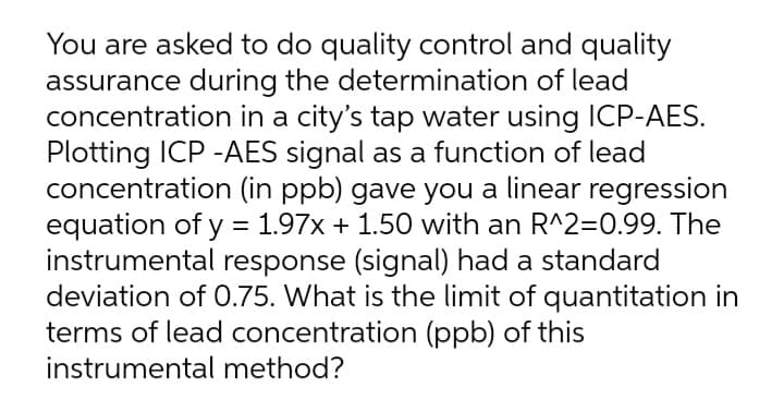 You are asked to do quality control and quality
assurance during the determination of lead
concentration in a city's tap water using ICP-AES.
Plotting ICP -AES signal as a function of lead
concentration (in ppb) gave you a linear regression
equation of y = 1.97x + 1.50 with an R^2=0.99. The
instrumental response (signal) had a standard
deviation of 0.75. What is the limit of quantitation in
terms of lead concentration (ppb) of this
instrumental method?
