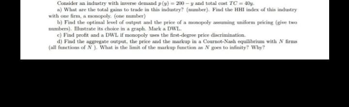 Consider an industry with inverse demand p (y) = 200 – y and total cost TC = 40y.
a) What are the total gains to trade in this industry? (number). Find the HHI index of this industry
with one firm, a monopoly. (one mumber)
b) Find the optimal level of output and the price of a monopoly assuming uniform pricing (give two
numbers). Illustrate its choice in a graph. Mark a DWL.
c) Find profit and a DWL if monopoly uses the first-degree price discrimination.
d) Find the aggregate output, the price and the markup in a Cournot-Nash equilibrium with N firms
(all functions of N). What is the limit of the markup function as N goes to infinity? Why?
