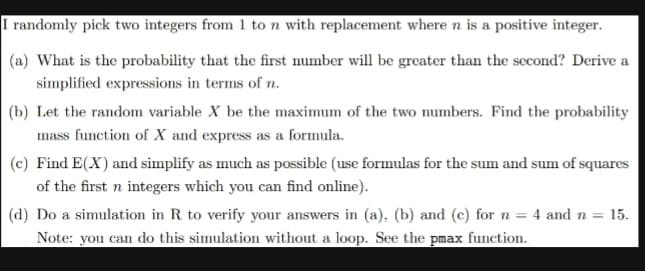 I randomly pick two integers from 1 to n with replacement where n is a positive integer.
(a) What is the probability that the first number will be greater than the second? Derive a
simplified expressions in terms of n.
(b) Let the random variable X be the maximum of the two numbers. Find the probability
mass function of X and express as a formula.
(c) Find E(X) and simplify as much as possible (use formulas for the sum and sum of squares
of the first n integers which you can find online).
(d) Do a simulation in R to verify your answers in (a), (b) and (c) for n = 4 and n = 15.
Note: you can do this simulation without a loop. See the pmax function.
