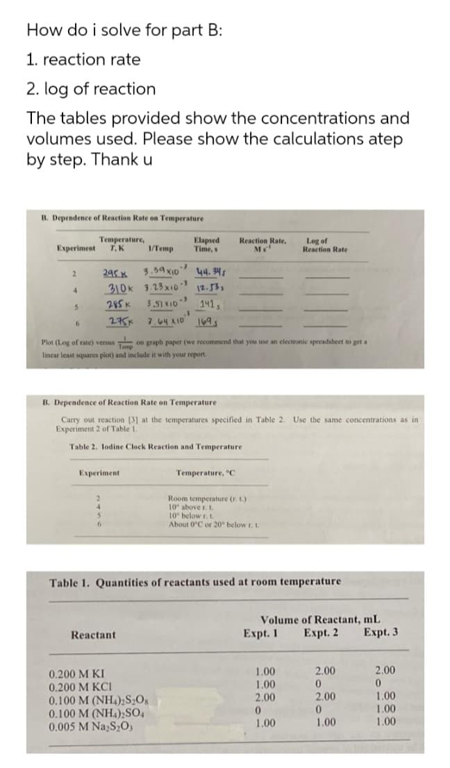 How do i solve for part B:
1. reaction rate
2. log of reaction
The tables provided show the concentrations and
volumes used. Please show the calculations atep
by step. Thank u
B. Dependence of Reaction Rate on Temperature
Temperature,
T. K
Elapsed
Time, s
Reaction Rate,
Log of
Reaction Rate
Experiment
1/Temp
3.59XID
44. 345
310k 3.23x1o 12.53,
141,
7.64 X10 169s
295 K
4.
285 K
3.51 XI0
2751
Plot (Log of rate) versus on graph paper (we recommend that you use an electronic spreadsheet to get a
lincar least squares plot) and include it with your report.
B. Dependence of Reaction Rate on Temperature
Carry out reaction [3] at the temperatures specified in Table 2. Use the same concentrations as in
Experiment 2 of Table 1.
Table 2. lodine Clock Reaction and Temperature
Experiment
Temperature, "C
Room temperature (r. t.)
10 above r. t.
10 below r.t.
About 0°C or 20 below r. L.
6.
Table 1. Quantities of reactants used at room temperature
Volume of Reactant, mL
Reactant
Expt. 1
Еxpt. 2
Expt. 3
1.00
2.00
2.00
0.200 M KI
0.200 M KCI
0.100 M (NH4)2S2Os
0.100 M (NH4);SO4
0.005 M Na,S,0,
0.
1.00
2.00
2.00
1.00
1.00
1.00
1.00
1.00
