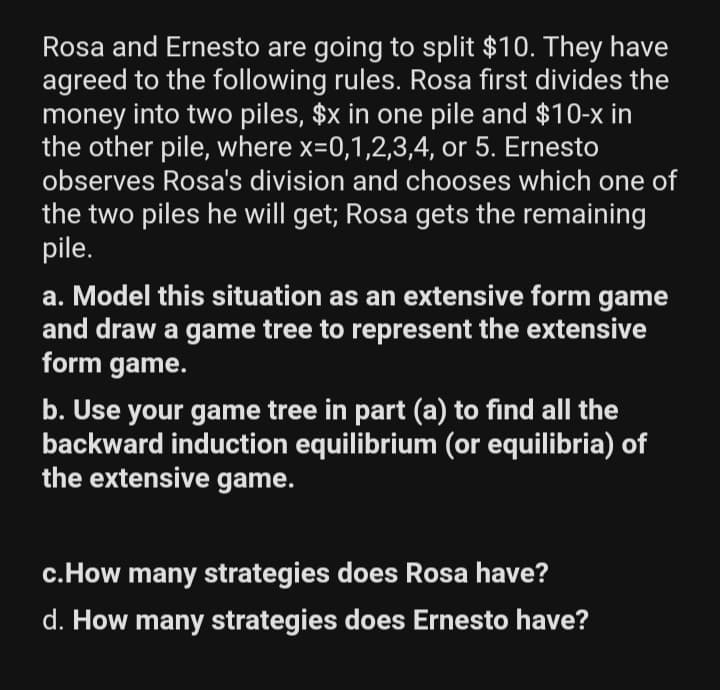 Rosa and Ernesto are going to split $10. They have
agreed to the following rules. Rosa first divides the
money into two piles, $x in one pile and $10-x in
the other pile, where x=0,1,2,3,4, or 5. Ernesto
observes Rosa's division and chooses which one of
the two piles he will get; Rosa gets the remaining
pile.
a. Model this situation as an extensive form game
and draw a game tree to represent the extensive
form game.
b. Use your game tree in part (a) to find all the
backward induction equilibrium (or equilibria) of
the extensive game.
c.How many strategies does Rosa have?
d. How many strategies does Ernesto have?
