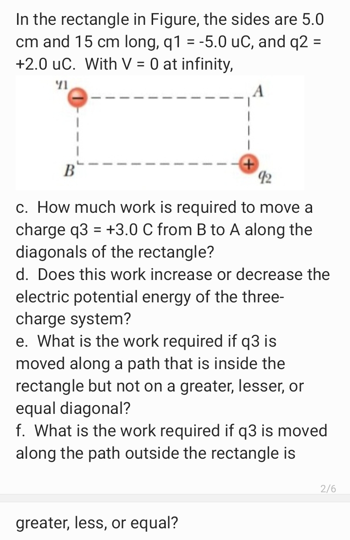 In the rectangle in Figure, the sides are 5.0
cm and 15 cm long, q1 = -5.0 uC, and q2 =
+2.0 uC. With V = 0 at infinity,
%3D
%3D
B
42
c. How much work is required to move a
charge q3 = +3.0 C from B to A along the
diagonals of the rectangle?
d. Does this work increase or decrease the
electric potential energy of the three-
charge system?
e. What is the work required if q3 is
moved along a path that is inside the
rectangle but not on a greater, lesser, or
equal diagonal?
f. What is the work required if q3 is moved
along the path outside the rectangle is
2/6
greater, less, or equal?
