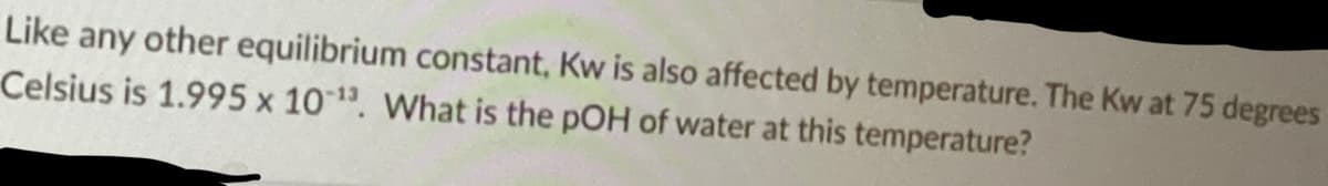 Like any other equilibrium constant, Kw is also affected by temperature. The Kw at 75 degrees
Celsius is 1.995 x 10-¹3. What is the pOH of water at this temperature?