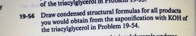 of the triacylglyceról
19-56 Draw condensed structural formulas for all products
you would obtain from the saponification with KOH of
the triacylglycerol in Problem 19-54.
