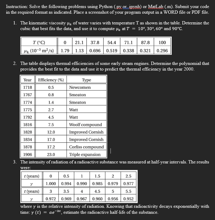 Instruction: Solve the following problems using Python (py or ipynb) or MatLab (.m). Submit your code
in the required format as indicated. Place a screenshot of your program output in a WORD file or PDF file.
1. The kinematic viscosity μ of water varies with temperature T as shown in the table. Determine the
cubic that best fits the data, and use it to compute μ at T = 10°, 30°, 60° and 90°C.
T (°C)
0
k (10-³ m²/s) 1.79
21.1 37.8 54.4 71.1 87.8
100
1.13 0.696 0.519 0.338 0.321 0.296
2. The table displays thermal efficiencies of some early steam engines. Determine the polynomial that
provides the best fit to the data and use it to predict the thermal efficiency in the year 2000.
Year Efficiency (%)
1718
0.5
1767
0.8
1774
1.4
1775
2.7
1792
4.5
1816
7.5
1828
12.0
Improved Cornish
1834
17.0
Improved Cornish
1878
17.2
Corliss compound
1906
23.0
Triple expansion
3. The intensity of radiation of a radioactive substance was measured at half-year intervals. The results
were:
t (years) 0
Y
t (years)
Type
Newcomen
Smeaton
Smeaton
Watt
Watt
Woolf compound
1.5 2
2.5
0.977
0.5 1
0.994 0.990
0.985
0.979
1.000
3
3.5
4.5
5
5.5
0.972 0.969 0.967 0.960 0.956 0.952
V
where y is the relative intensity of radiation. Knowing that radioactivity decays exponentially with
time: y (t) = ae-bt estimate the radioactive half-life of the substance.