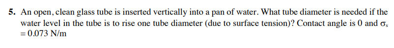 5. An open, clean glass tube is inserted vertically into a pan of water. What tube diameter is needed if the
water level in the tube is to rise one tube diameter (due to surface tension)? Contact angle is 0 and os
= 0.073 N/m