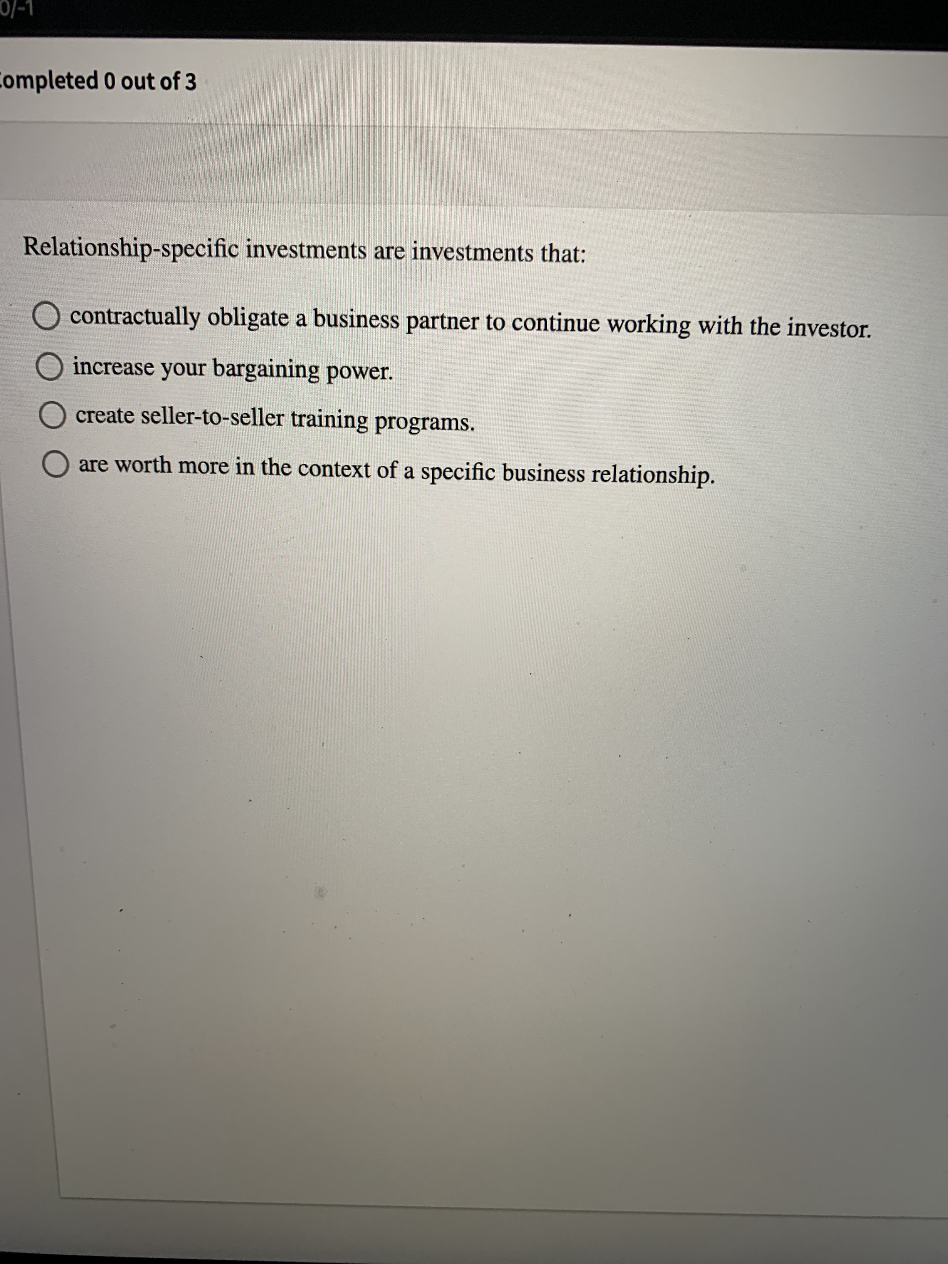 Relationship-specific investments are investments that:
contractually obligate a business partner to continue working with the investor.
increase your bargaining power.
create seller-to-seller training programs.
are worth more in the context of a specific business relationship.
