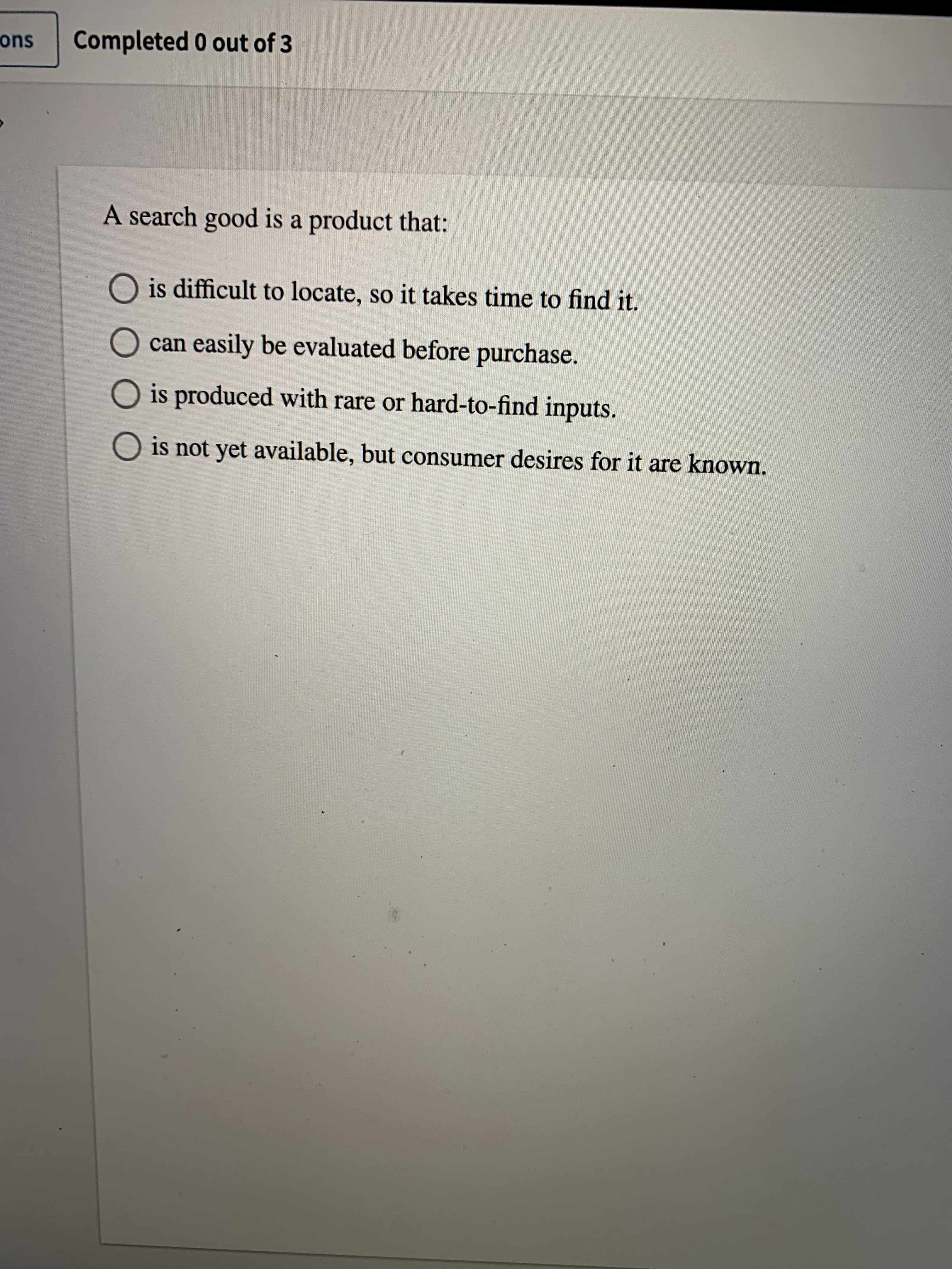 A search good is a product that:
is difficult to locate, so it takes time to find it.
can easily be evaluated before purchase.
O is produced with rare or hard-to-find inputs.
is not yet available, but consumer desires for it are known.
