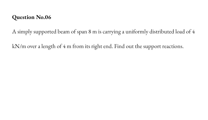 Question No.06
A simply supported beam of span 8 m is carrying a uniformly distributed load of 4
kN/m over a length of 4 m from its right end. Find out the support reactions.
