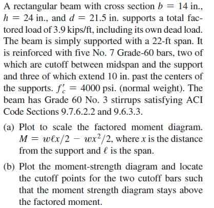 A rectangular beam with cross section b = 14 in.,
h = 24 in., and d = 21.5 in. supports a total fac-
tored load of 3.9 kips/ft, including its own dead load.
The beam is simply supported with a 22-ft span. It
is reinforced with five No. 7 Grade-60 bars, two of
which are cutoff between midspan and the support
and three of which extend 10 in. past the centers of
the supports. f. = 4000 psi. (normal weight). The
beam has Grade 60 No. 3 stirrups satisfying ACI
Code Sections 9.7.6.2.2 and 9.6.3.3.
(a) Plot to scale the factored moment diagram.
M = włx/2 – wx²/2, where x is the distance
from the support and l is the span.
(b) Plot the moment-strength diagram and locate
the cutoff points for the two cutoff bars such
that the moment strength diagram stays above
the factored moment.
