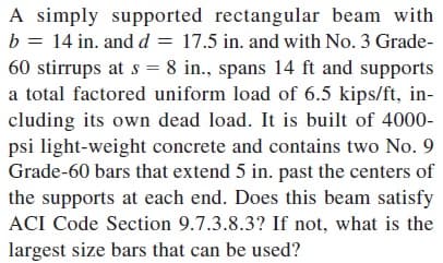 A simply supported rectangular beam with
b = 14 in. and d = 17.5 in. and with No. 3 Grade-
60 stirrups at s = 8 in., spans 14 ft and supports
a total factored uniform load of 6.5 kips/ft, in-
cluding its own dead load. It is built of 4000-
psi light-weight concrete and contains two No. 9
Grade-60 bars that extend 5 in. past the centers of
the supports at each end. Does this beam satisfy
ACI Code Section 9.7.3.8.3? If not, what is the
largest size bars that can be used?
