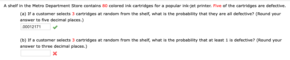 A shelf in the Metro Department Store contains 80 colored ink cartridges for a popular ink-jet printer. Five of the cartridges are defective.
(a) If a customer selects 3 cartridges at random from the shelf, what is the probability that they are all defective? (Round your
answer to five decimal places.)
.00012171
(b) If a customer selects 3 cartridges at random from the shelf, what is the probability that at least 1 is defective? (Round your
answer to three decimal places.)
