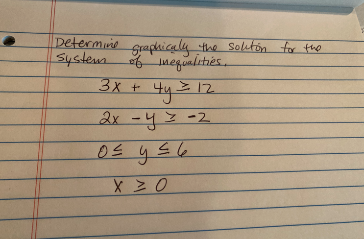 **Determining Graphically the Solution for the System of Inequalities**

Consider the following system of inequalities:

1. \(3x + 4y \geq 12\)
2. \(2x - y \geq -2\)
3. \(0 \leq y \leq 6\)
4. \(x \geq 0\)

To find the solution, follow these steps:

1. **Graph each inequality individually on the coordinate plane:**

   - For the inequality \(3x + 4y \geq 12\):
     - First, convert it into an equation \(3x + 4y = 12\).
     - Graph the line \(3x + 4y = 12\).
     - Since the inequality is \(\geq\), shade the region above the line.

   - For the inequality \(2x - y \geq -2\):
     - Convert it into an equation \(2x - y = -2\).
     - Graph the line \(2x - y = -2\).
     - Since the inequality is \(\geq\), shade the region above the line.

   - For the inequality \(0 \leq y \leq 6\):
     - Graph the horizontal lines \(y = 0\) and \(y = 6\).
     - Shade the region between these two lines.

   - For the inequality \(x \geq 0\):
     - Graph the vertical line \(x = 0\).
     - Shade the region to the right of this line.

2. **Determine the intersection of the shaded regions of all inequalities:**
   - The solution to the system of inequalities is the region where the shaded areas overlap.

3. **Check the boundary conditions:**
   - Points on the boundary lines of each inequality should be tested if necessary to confirm that they satisfy the inequalities.

By graphing these inequalities and finding their intersection, you visually demonstrate the solution set for the given system of inequalities.