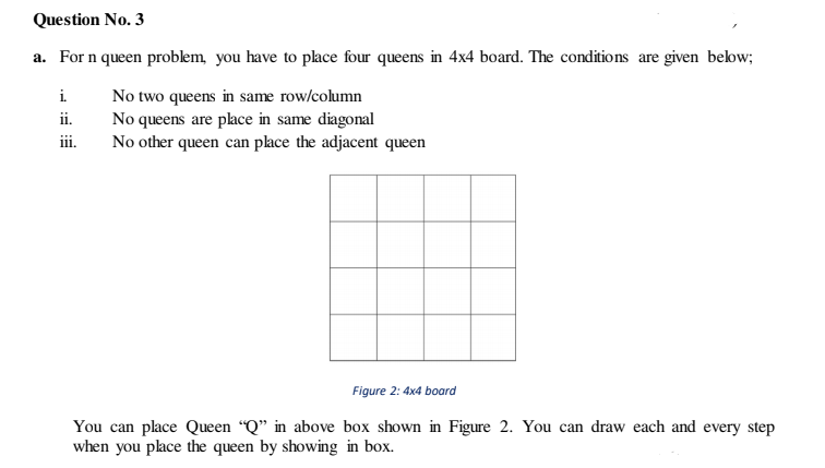 Question No. 3
a. For n queen problem, you have to place four queens in 4x4 board. The conditions are given below;
i.
No two queens in same row/column
No queens are place in same diagonal
No other queen can place the adjacent queen
ii.
iii.
Figure 2: 4x4 board
You can place Queen “Q" in above box shown in Figure 2. You can draw each and every step
when you place the queen by showing in box.
