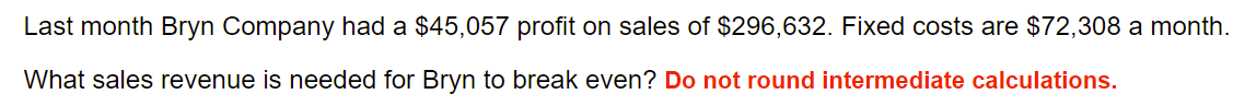 Last month Bryn Company had a $45,057 profit on sales of $296,632. Fixed costs are $72,308 a month.
What sales revenue is needed for Bryn to break even? Do not round intermediate calculations.
