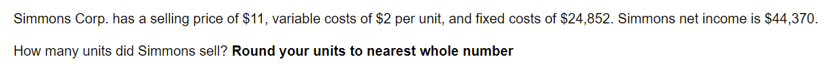 Simmons Corp. has a selling price of $11, variable costs of $2 per unit, and fixed costs of $24,852. Simmons net income is $44,370.
How many units did Simmons sell? Round your units to nearest whole number
