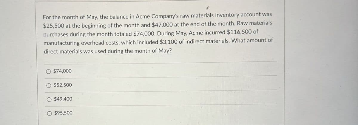 For the month of May, the balance in Acme Company's raw materials inventory account was
$25,500 at the beginning of the month and $47,000 at the end of the month. Raw materials
purchases during the month totaled $74,000. During May, Acme incurred $116,500 of
manufacturing overhead costs, which included $3,100 of indirect materials. What amount of
direct materials was used during the month of May?
○ $74,000
$52,500
O $49,400
O $95,500