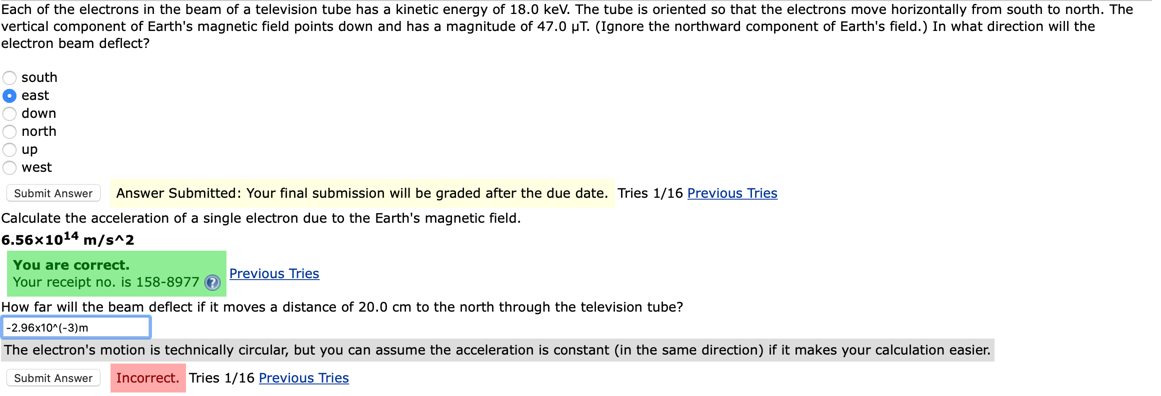 Each of the electrons in the beam of a television tube has a kinetic energy of 18.0 keV. The tube is oriented so that the electrons move horizontally from south to north. The
vertical component of Earth's magnetic field points down and has a magnitude of 47.0 µT. (Ignore the northward component of Earth's field.) In what direction will the
electron beam deflect?
south
east
down
north
up
west
Submit Answer
Answer Submitted: Your final submission will be graded after the due date. Tries 1/16 Previous Tries
Calculate the acceleration of a single electron due to the Earth's magnetic field.
6.56x1014 m/s^2
You are correct.
Previous Tries
Your receipt no. is 158-8977
How far will the beam deflect if it moves a distance of 20.0 cm to the north through the television tube?
|-2.96x10^(-3)m
The electron's motion is technically circular, but you can assume the acceleration is constant (in the same direction) if it makes your calculation easier.
Submit Answer
Incorrect. Tries 1/16 Previous Tries
