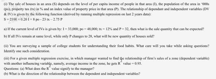 (i) The sale of houses in an area (S) depends on the level of per capita income of people in that arca (1), the population of the area in "000s
(po), property tax (tx) in % and an index value of property price in that area (P). The relationship of dependant and independent variables (Dv
& IV) is given by the following function (derived by running multiple repression on last 2 years data):
S= 2100 + 0.20 I + 8 po - 23 tx - 2.75 P
a) If the current level of IVs is given by: I= 33,000; po = 48,000; tx = 12% and P= 32, then what is the sale quantity that can be expected?
b) If all IVs remain at same level, while only Pchanges to 28, what will be new quantity of houses sold?
(ii) You are surveying a sample of college students for understanding their food habits. What care will you take while asking questions?
Identify one such consideration.
(iii) For a given multiple regression exercise, in which manager wanted to find the relationship of firm's sales of a zone (dependent variable)
with another influencing variable, namely, average income in the zone, he gets R value = 0.95.
Questions: (a) What does the R value signify to the manager?
(b) What is the direction of the relationship between the dependent and independent variables?
