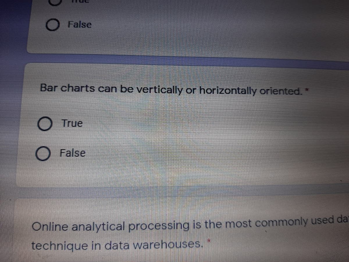 O False
Bar charts can be vertically or horizontally oriented.
True
O False
Online analytical processing is the most commonly used da
technique in data warehouses.
