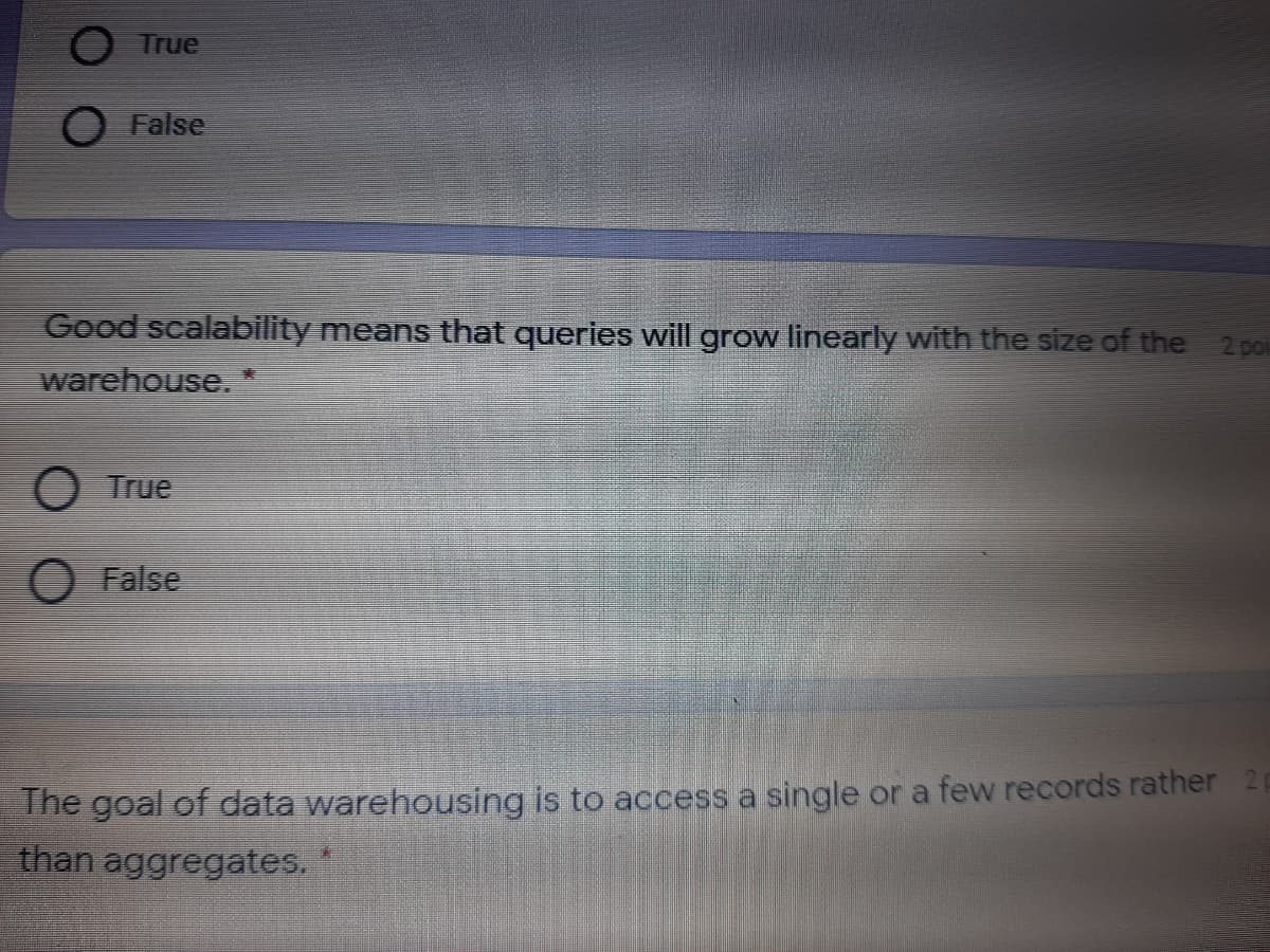 O True
O False
Good scalability means that queries will grow linearly with the size of the 2 po
warehouse.
O True
False
The goal of data warehousing is to access a single or a few records rather 2
than aggregates.
