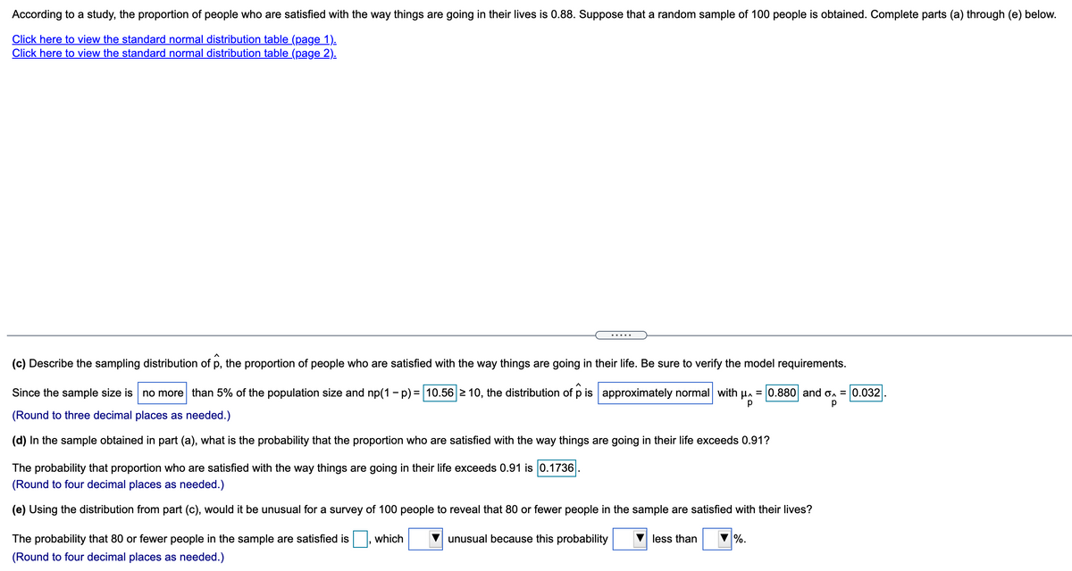 According to a study, the proportion of people who are satisfied with the way things are going in their lives is 0.88. Suppose that a random sample of 100 people is obtained. Complete parts (a) through (e) below.
Click here to view the standard normal distribution table (page 1).
Click here to view the standard normal distribution table (page 2).
(c) Describe the sampling distribution of p, the proportion of people who are satisfied with the way things are going in their life. Be sure to verify the model requirements.
Since the sample size is no more than 5% of the population size and np(1 - p) = 10.56 2 10, the distribution of p is approximately normal with Ha = 0.880 and o. = 0.032
(Round to three decimal places as needed.)
(d) In the sample obtained in part (a), what is the probability that the proportion who are satisfied with the way things are going in their life exceeds 0.91?
The probability that proportion who are satisfied with the way things are going in their life exceeds 0.91 is 0.1736
(Round to four decimal places as needed.)
(e) Using the distribution from part (c), would it be unusual for a survey of 100 people to reveal that 80 or fewer people in the sample are satisfied with their lives?
The probability that 80 or fewer people in the sample are satisfied is
which
unusual because this probability
less than
%.
(Round to four decimal places as needed.)
