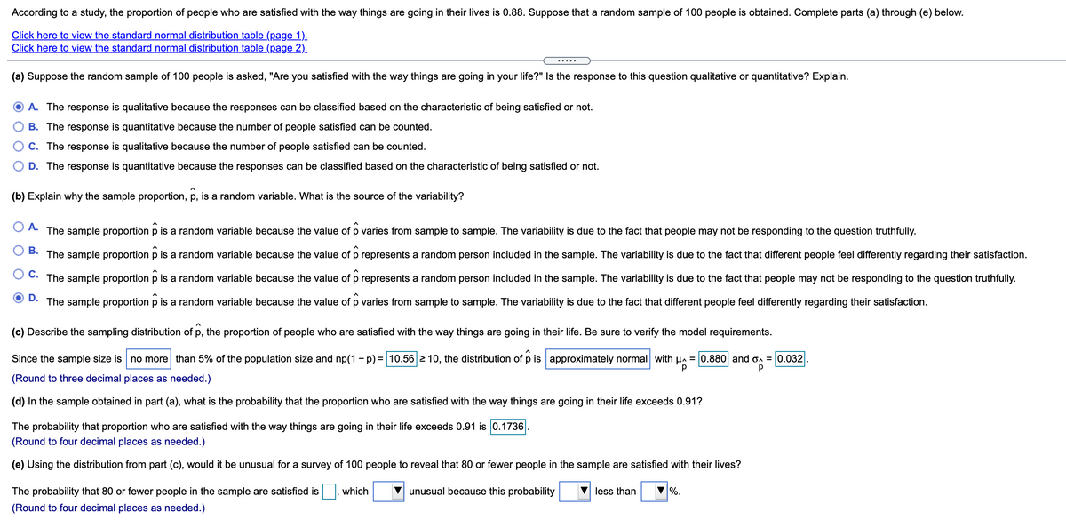 According to a study, the proportion of people who are satisfied with the way things are going in their lives is 0.88. Suppose that a random sample of 100 people is obtained. Complete parts (a) through (e) below.
Click here to view the standard normal distribution table (page 1).
Click here to view the standard normal distribution table (page 2).
.....
(a) Suppose the random sample of 100 people is asked, "Are you satisfied with the way things are going in your life?" Is the response to this question qualitative or quantitative? Explain.
A. The response is qualitative because the responses can be classified based on the characteristic of being satisfied or not.
B. The response is quantitative because the number of people satisfied can be counted.
O C. The response is qualitative because the number of people satisfied can be counted.
D. The response is quantitative because the responses can be classified based on the characteristic of being satisfied or not.
(b) Explain why the sample proportion, p, is a random variable. What is the source of the variability?
O A. The sample proportion p is a random variable because the value of p varies from sample to sample. The variability is due to the fact that people may not be responding to the question truthfully.
O B. The sample proportion p is a random variable because the value of p represents a random person included in the sample. The variability is due to the fact that different people feel differently regarding their satisfaction.
C. The sample proportion p is a random variable because the value of p represents a random person included in the sample. The variability is due to the fact that people may not be responding to the question truthfully.
D.
The sample proportion p is a random variable because the value of p varies from sample to sample. The variability is due to the fact that different people feel differently regarding their satisfaction.
(c) Describe the sampling distribution of p, the proportion of people who are satisfied with the way things are going in their life. Be sure to verify the model requirements.
Since the sample size is no more than 5% of the population size and np(1 - p) = 10.56 2 10, the distribution of p is approximately normal with µa = 0.880 and on = 0.032
р
(Round to three decimal places as needed.)
(d) In the sample obtained in part (a), what is the probability that the proportion who are satisfied with the way things are going in their life exceeds 0.91?
The probability that proportion who are satisfied with the way things are going in their life exceeds 0.91 is 0.1736
(Round to four decimal places as needed.)
(e) Using the distribution from part (c), would it be unusual for a survey of 100 people to reveal that 80 or fewer people in the sample are satisfied with their lives?
The probability that 80 or fewer people in the sample are satisfied is
which
unusual because this probability
less than
%.
(Round to four decimal places as needed.)
