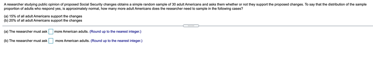 A researcher studying public opinion of proposed Social Security changes obtains a simple random sample of 30 adult Americans and asks them whether or not they support the proposed changes. To say that the distribution of the sample
proportion of adults who respond yes, is approximately normal, how many more adult Americans does the researcher need to sample in the following cases?
(a) 15% of all adult Americans support the changes
(b) 20% of all adult Americans support the changes
.....
(a) The researcher must ask
more American adults. (Round up to the nearest integer.)
(b) The researcher must ask
more American adults. (Round up to the nearest integer.)
