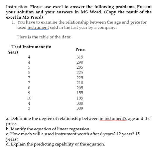 Instruction. Please use excel to answer the following problems. Present
your solution and your answers in MS Word. (Copy the result of the
excel in MS Word)
1. You have to examine the relationship between the age and price for
used instrument sold in the last year by a company.
Here is the table of the data:
Used Instrument (in
Price
Year)
315
4
290
285
5
225
7
225
7
210
205
155
8
10
105
4
300
3
309
a. Determine the degree of relationship between in instument's age and the
price.
b. Identify the equation of linear regression.
c. How much will a used instrument worth after 6 years? 12 years? 15
years?
d. Explain the predicting capability of the equation.
