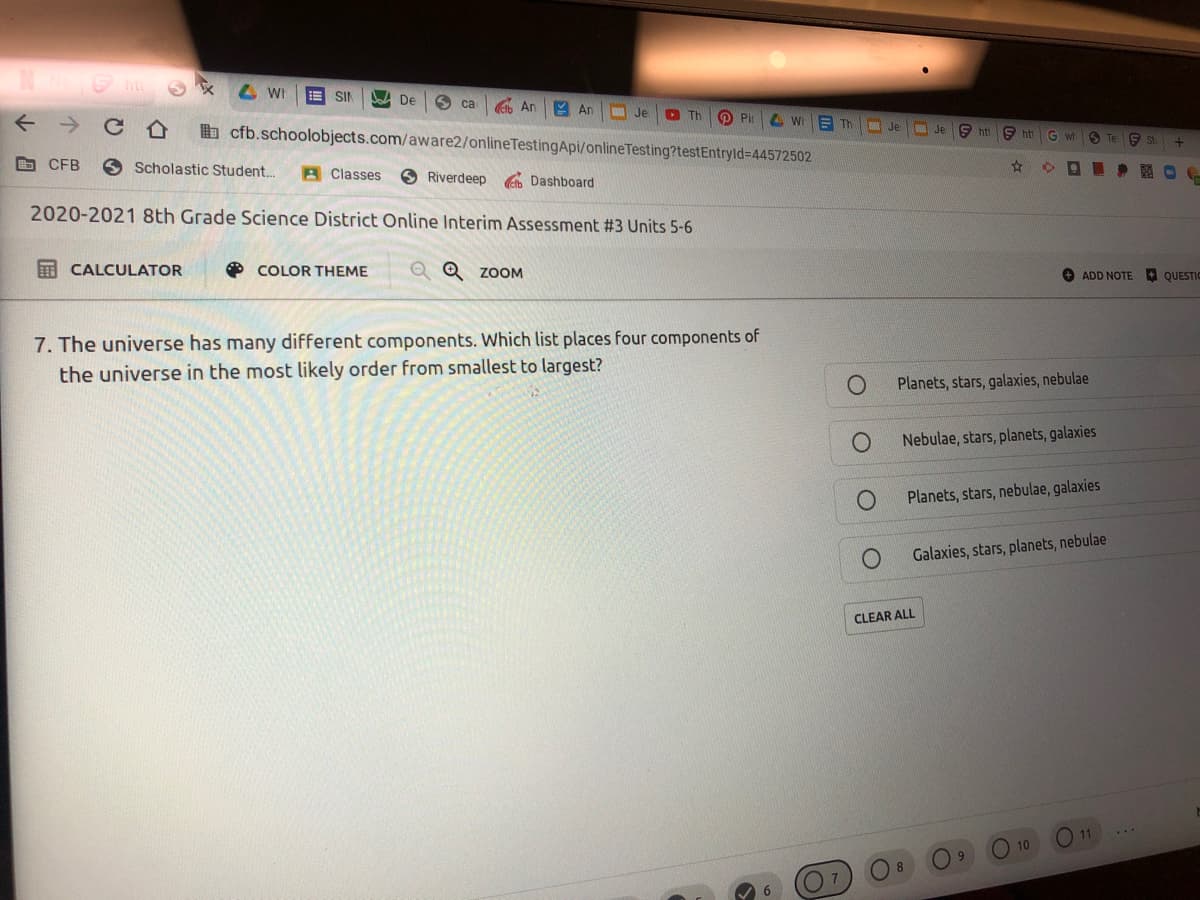 SIN
A De
S ca
An
Y An
Je
D Th
O Pin
A WI
E Th
Je
b cfb.schoolobjects.com/aware2/onlineTestingApi/onlineTesting?testEntryld%-D44572502
9 hti
JE
9 ht
G wh
S Te
E St
b CFB
Scholastic Student..
A Classes
Riverdeep
Dashboard
2020-2021 8th Grade Science District Online Interim Assessment #3 Units 5-6
I CALCULATOR
O COLOR THEME
Q Q ZOOM
O ADD NOTE
A QUESTIC
7. The universe has many different components. Which list places four components of
the universe in the most likely order from smallest to largest?
Planets, stars, galaxies, nebulae
Nebulae, stars, planets, galaxies
Planets, stars, nebulae, galaxies
Galaxies, stars, planets, nebulae
CLEAR ALL
11
10
6
