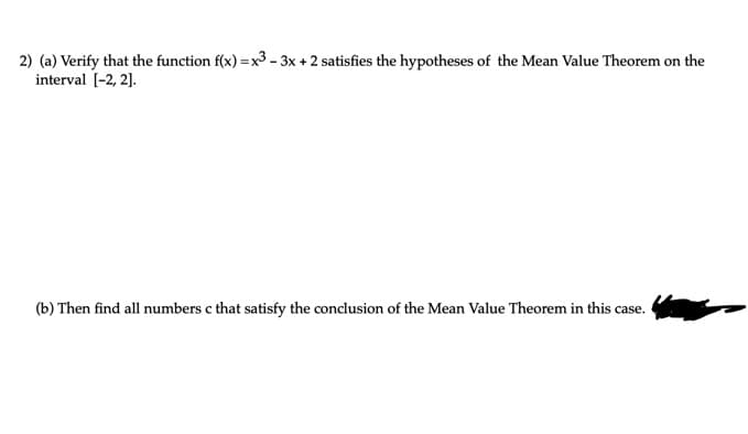 2) (a) Verify that the function f(x) =x3 - 3x + 2 satisfies the hypotheses of the Mean Value Theorem on the
interval [-2, 2].
(b) Then find all numbers c that satisfy the conclusion of the Mean Value Theorem in this case.
