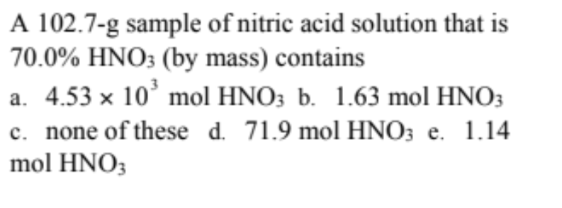 A 102.7-g sample of nitric acid solution that is
70.0% HNO; (by mass) contains
a. 4.53 x 10° mol HNO3 b. 1.63 mol HNO3
c. none of these d. 71.9 mol HNO; e. 1.14
mol HNO3
