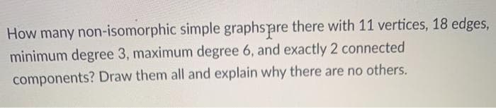 How many non-isomorphic simple graphspare there with 11 vertices, 18 edges,
minimum degree 3, maximum degree 6, and exactly 2 connected
components? Draw them all and explain why there are no others.
